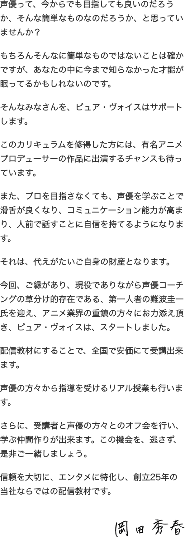 声優って、今からでも目指しても良いのだろうか、そんな簡単なものなのだろうか、と思っていませんか？もちろんそんなに簡単なものではないことは確かですが、あなたの中に今まで知らなかった才能が眠ってるかもしれないのです。そんなみなさんを、ピュア・ヴォイスは、サポートします。このカリキュラムを修得した方には、有名アニメプロデューサーの作品に出演するチャンスも待っています。また、プロを目指さなくても、声優を学ぶことで、滑舌が良くなり、コミュニケーション能力が高まり、人前で話すことに自信を持てるようになります。それは、変えがたい、ご自身の財産となります。今回、ご縁があり、現役でありながら、声優コーチングの草分け的存在であり、第一人者の難波圭一氏を迎え、アニメ業界の重鎮の方々にお力添え頂き、ピュア・ヴォイスは、スタートしました。配信教材にすることで、全国で、安価にて受講出来ます。声優の方々から指導を受けるZOOM（ズーム）による授業や、リアル授業も行います。さらに、受講者と、声優の方々とのオフ会を行い、学ぶ仲間作りが出来ます。この機会を、逃さず、是非、ご一緒しましょう。信頼を大切に、エンタメに特化し、創立25年の当社ならではの、配信教材です。
