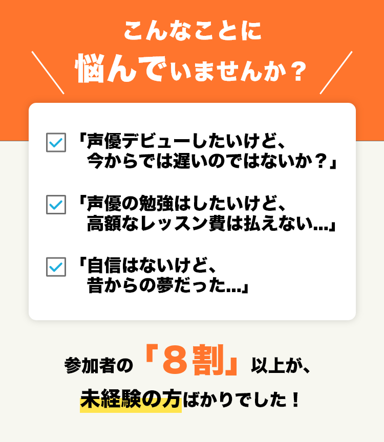 こんなことに悩んでいませんか？「声優デビューしたいけど、今からでは遅いのではないか？」「声優の勉強はしたいけど、高額なレッスン費は払えない...」「自信はないけど、昔からの夢だった...」参加者の「８割」以上が、未経験の方ばかりでした！